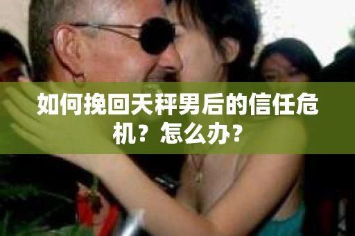 如何挽回天秤男后的信任危机？怎么办？