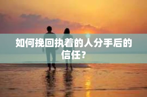 如何挽回执着的人分手后的信任？