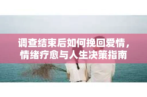 调查结束后如何挽回爱情，情绪疗愈与人生决策指南
