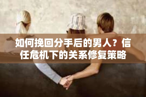 如何挽回分手后的男人？信任危机下的关系修复策略