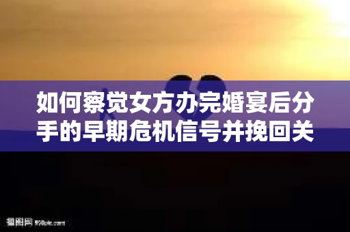 如何察觉女方办完婚宴后分手的早期危机信号并挽回关系？
