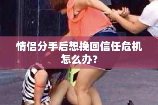 情侣分手后想挽回信任危机怎么办？