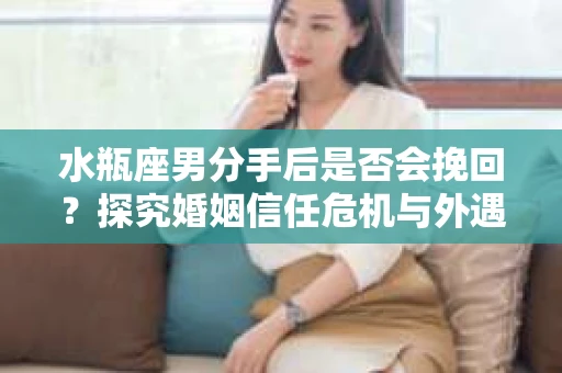 水瓶座男分手后是否会挽回？探究婚姻信任危机与外遇嫌疑的应对策略