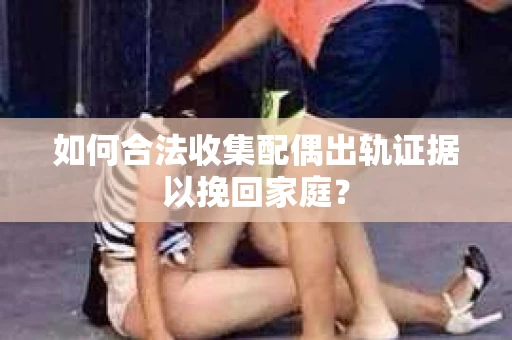 如何合法收集配偶出轨证据以挽回家庭？