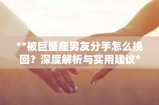 **被巨蟹座男友分手怎么挽回？深度解析与实用建议**