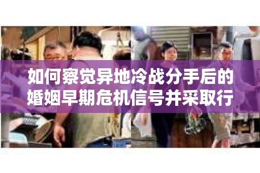 如何察觉异地冷战分手后的婚姻早期危机信号并采取行动？