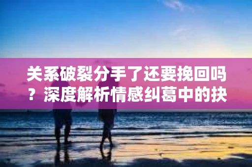 关系破裂分手了还要挽回吗？深度解析情感纠葛中的抉择