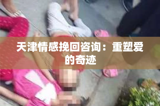 天津情感挽回咨询：重塑爱的奇迹