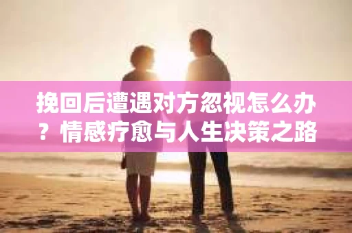 挽回后遭遇对方忽视怎么办？情感疗愈与人生决策之路