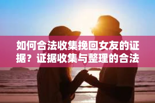 如何合法收集挽回女友的证据？证据收集与整理的合法策略怎么办？