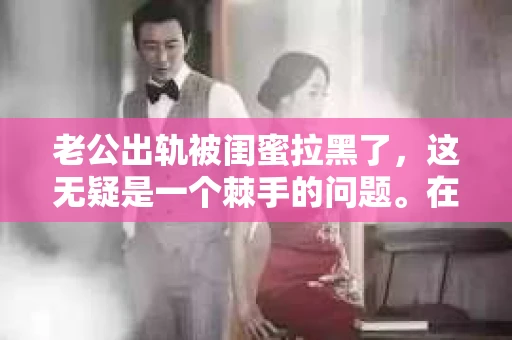 老公出轨被闺蜜拉黑了，这无疑是一个棘手的问题。在这个问题上，我想要和大家分享一下我的看法和经历，希望能给大家带来一些启示。
