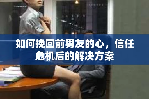 如何挽回前男友的心，信任危机后的解决方案