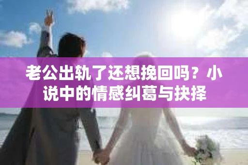 老公出轨了还想挽回吗？小说中的情感纠葛与抉择