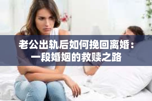 老公出轨后如何挽回离婚：一段婚姻的救赎之路