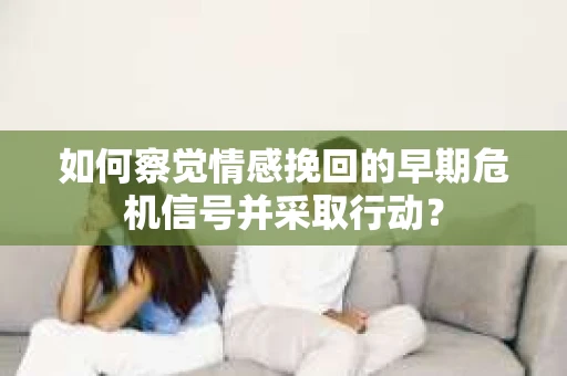 如何察觉情感挽回的早期危机信号并采取行动？