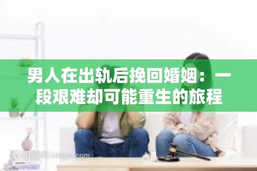 男人在出轨后挽回婚姻：一段艰难却可能重生的旅程