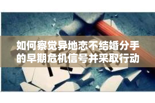 如何察觉异地恋不结婚分手的早期危机信号并采取行动？