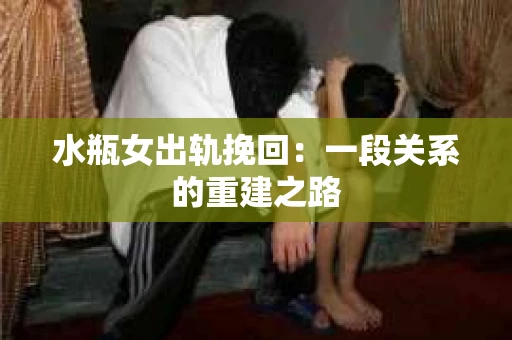 水瓶女出轨挽回：一段关系的重建之路