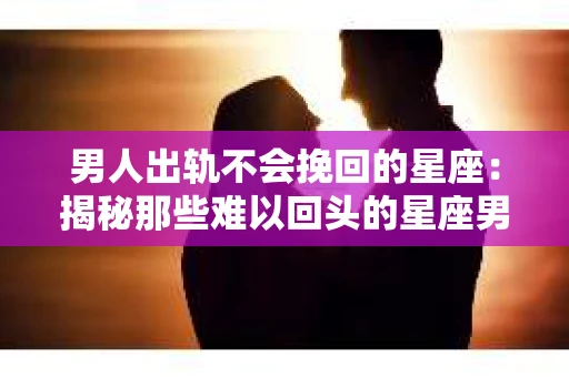 男人出轨不会挽回的星座：揭秘那些难以回头的星座男