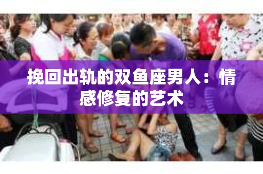 挽回出轨的双鱼座男人：情感修复的艺术