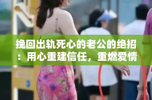 挽回出轨死心的老公的绝招：用心重建信任，重燃爱情火花
