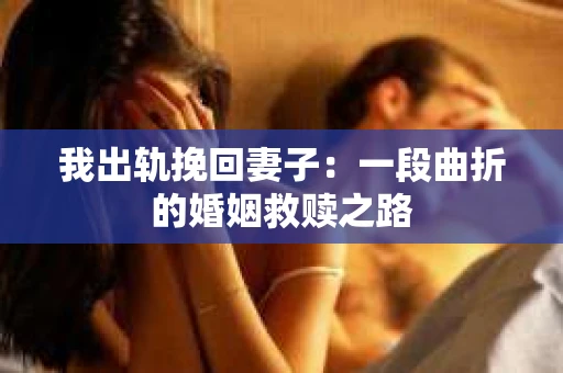 我出轨挽回妻子：一段曲折的婚姻救赎之路