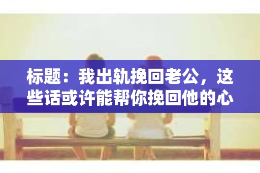 标题：我出轨挽回老公，这些话或许能帮你挽回他的心