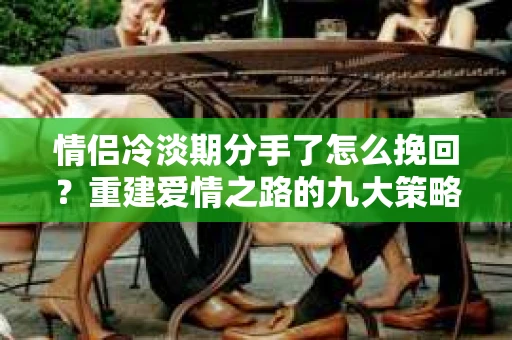 情侣冷淡期分手了怎么挽回？重建爱情之路的九大策略