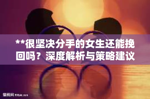 **很坚决分手的女生还能挽回吗？深度解析与策略建议**