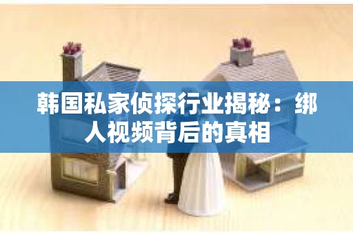 韩国私家侦探行业揭秘：绑人视频背后的真相