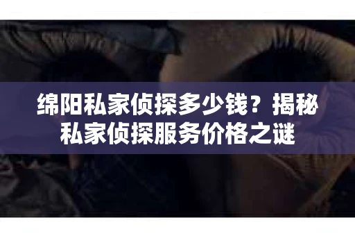 绵阳私家侦探多少钱？揭秘私家侦探服务价格之谜