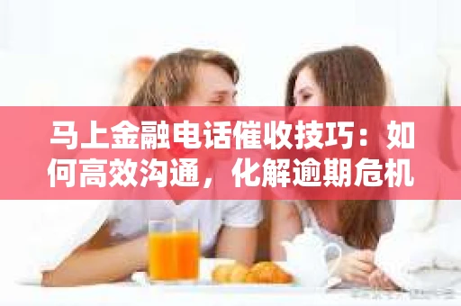 马上金融电话催收技巧：如何高效沟通，化解逾期危机