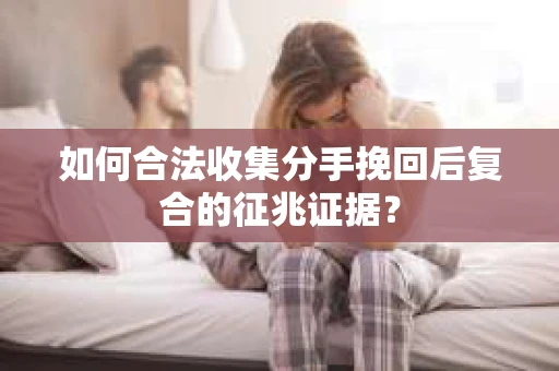 如何合法收集分手挽回后复合的征兆证据？