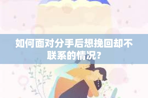 如何面对分手后想挽回却不联系的情况？