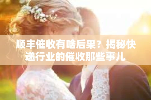 顺丰催收有啥后果？揭秘快递行业的催收那些事儿