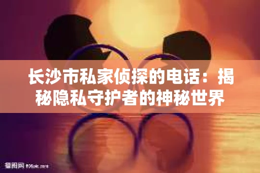 长沙市私家侦探的电话：揭秘隐私守护者的神秘世界