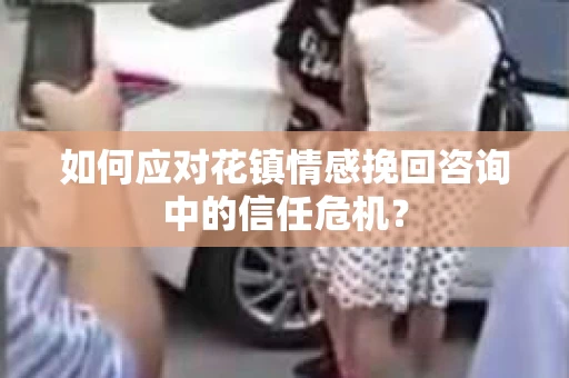 如何应对花镇情感挽回咨询中的信任危机? 如何应对花镇情感挽回咨询中的信任危机?