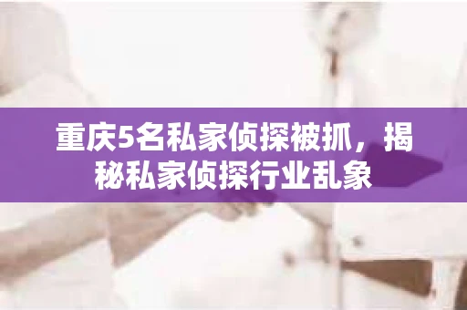 重庆5名私家侦探被抓，揭秘私家侦探行业乱象