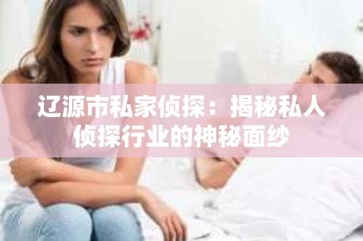 辽源市私家侦探：揭秘私人侦探行业的神秘面纱