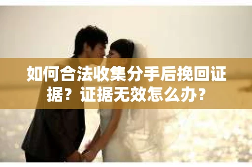 如何合法收集分手后挽回证据？证据无效怎么办？