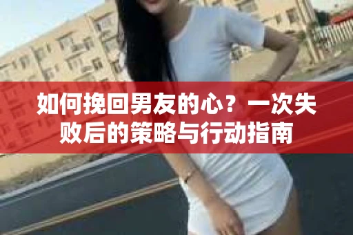 如何挽回男友的心？一次失败后的策略与行动指南
