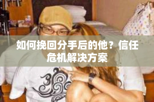 如何挽回分手后的他？信任危机解决方案