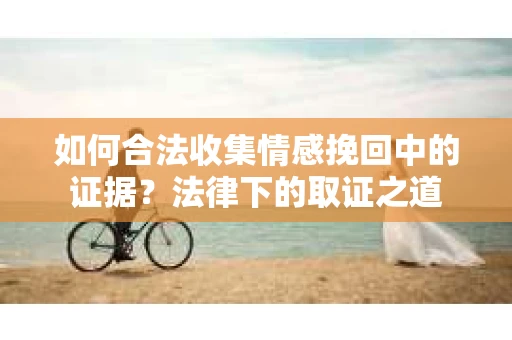 如何合法收集情感挽回中的证据?法律下的取证之道 如何合法收集情感挽回中的证据?法律下的取证之道