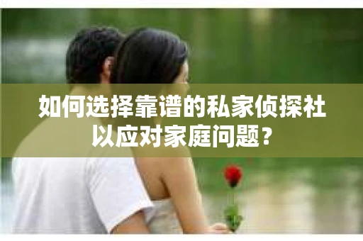 如何选择靠谱的私家侦探社以应对家庭问题？