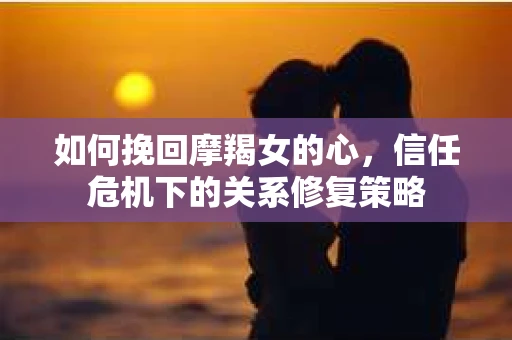 如何挽回摩羯女的心，信任危机下的关系修复策略