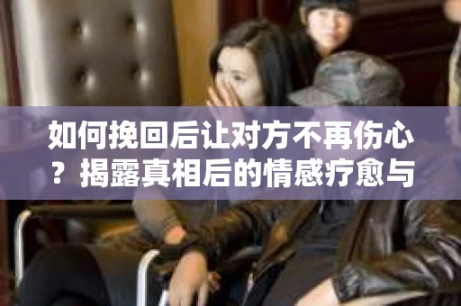 如何挽回后让对方不再伤心？揭露真相后的情感疗愈与前行计划