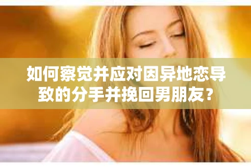 如何察觉并应对因异地恋导致的分手并挽回男朋友？