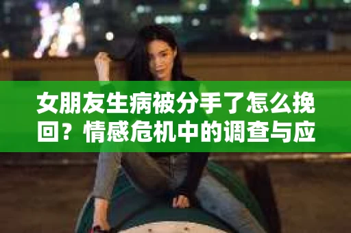 女朋友生病被分手了怎么挽回？情感危机中的调查与应对策略