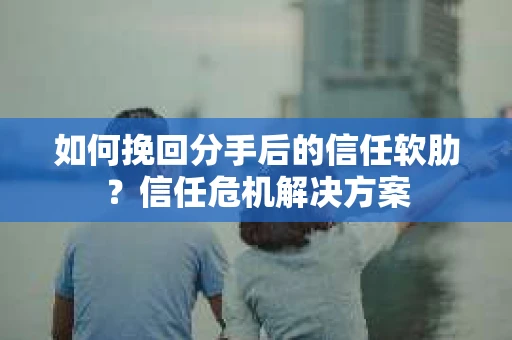 如何挽回分手后的信任软肋？信任危机解决方案