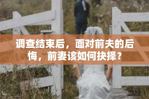 调查结束后，面对前夫的后悔，前妻该如何抉择？